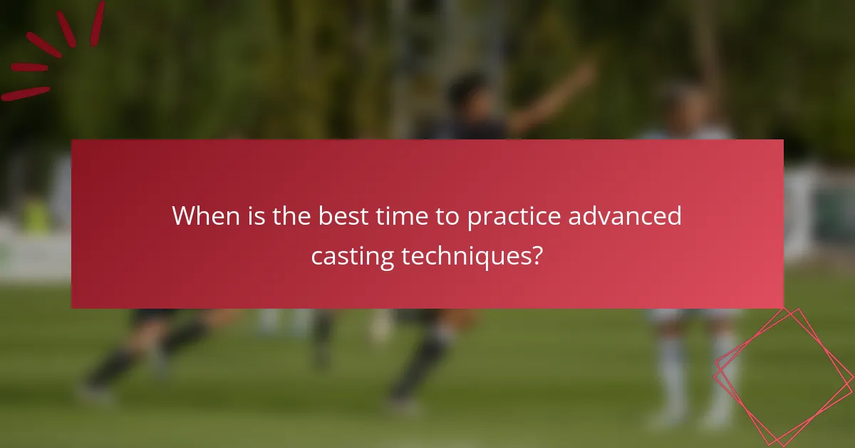 When is the best time to practice advanced casting techniques?